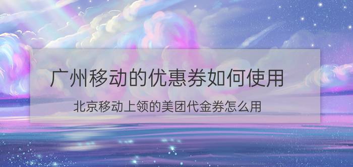 广州移动的优惠券如何使用 北京移动上领的美团代金券怎么用？